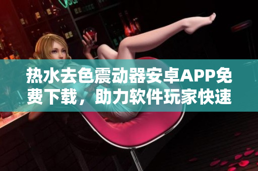 热水去色震动器安卓APP免费下载，助力软件玩家快速体验管理功能