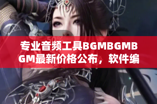 专业音频工具BGMBGMBGM最新价格公布，软件编辑必备！