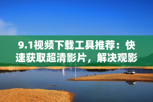 9.1视频下载工具推荐：快速获取超清影片，解决观影困难
