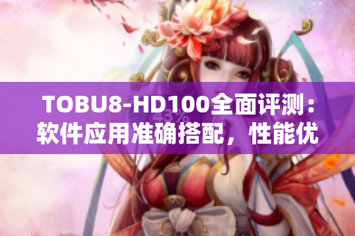TOBU8-HD100全面评测：软件应用准确搭配，性能优异效果明显