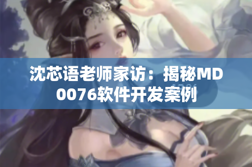 沈芯语老师家访：揭秘MD0076软件开发案例
