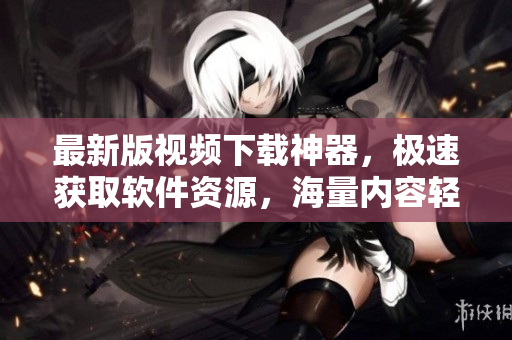 最新版视频下载神器，极速获取软件资源，海量内容轻松下载