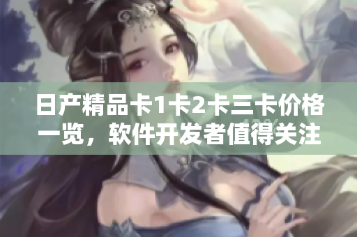 日产精品卡1卡2卡三卡价格一览，软件开发者值得关注