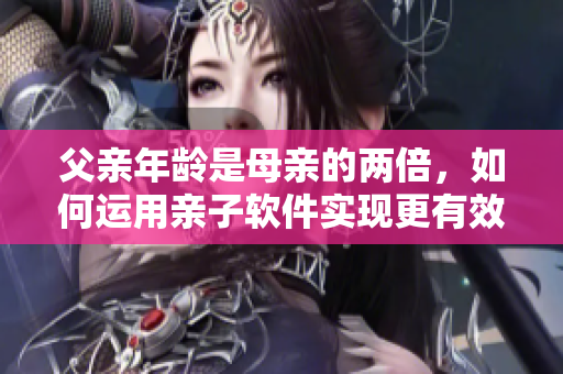 父亲年龄是母亲的两倍，如何运用亲子软件实现更有效的家庭教育