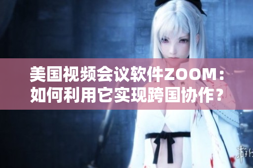 美国视频会议软件ZOOM：如何利用它实现跨国协作？