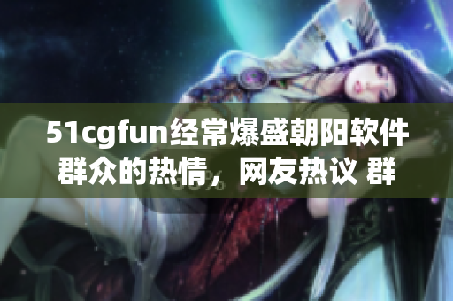 51cgfun经常爆盛朝阳软件群众的热情，网友热议 群众软件分享盛举