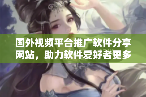 国外视频平台推广软件分享网站，助力软件爱好者更多发现、学习、交流经验
