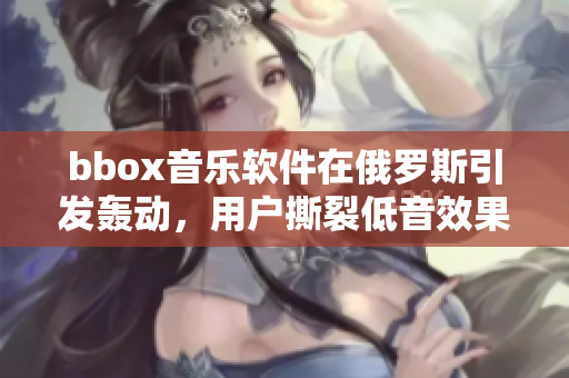 bbox音乐软件在俄罗斯引发轰动，用户撕裂低音效果