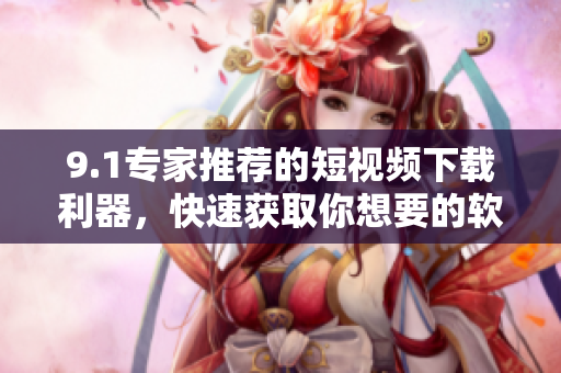 9.1专家推荐的短视频下载利器，快速获取你想要的软件