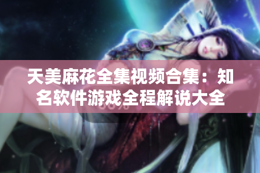 天美麻花全集视频合集：知名软件游戏全程解说大全