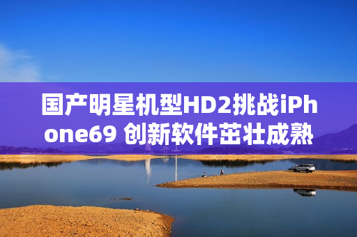 国产明星机型HD2挑战iPhone69 创新软件茁壮成熟