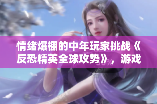 情绪爆棚的中年玩家挑战《反恐精英全球攻势》，游戏中的表现会如何？