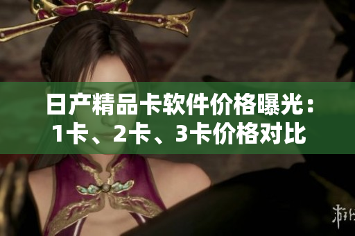 日产精品卡软件价格曝光：1卡、2卡、3卡价格对比