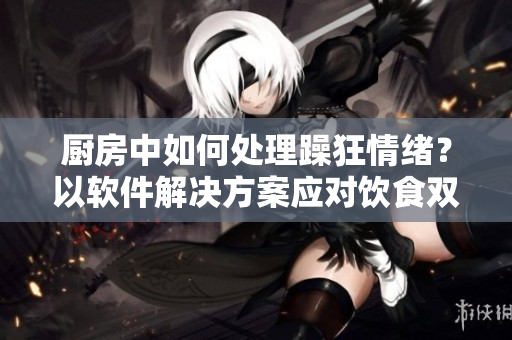 厨房中如何处理躁狂情绪？以软件解决方案应对饮食双重挑战