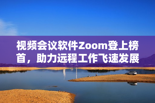 视频会议软件Zoom登上榜首，助力远程工作飞速发展