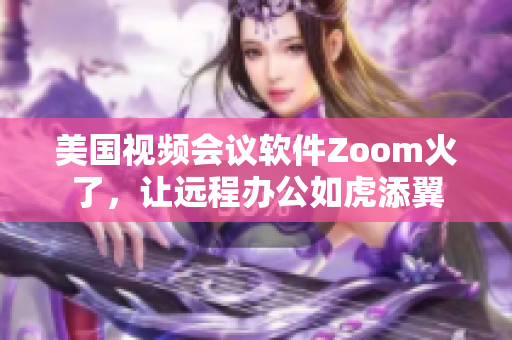 美国视频会议软件Zoom火了，让远程办公如虎添翼