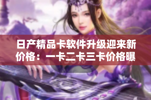 日产精品卡软件升级迎来新价格：一卡二卡三卡价格曝光