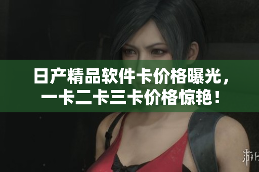 日产精品软件卡价格曝光，一卡二卡三卡价格惊艳！