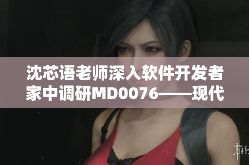 沈芯语老师深入软件开发者家中调研MD0076——现代软件开发趋势