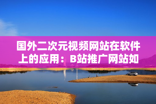 国外二次元视频网站在软件上的应用：B站推广网站如何革新用户体验