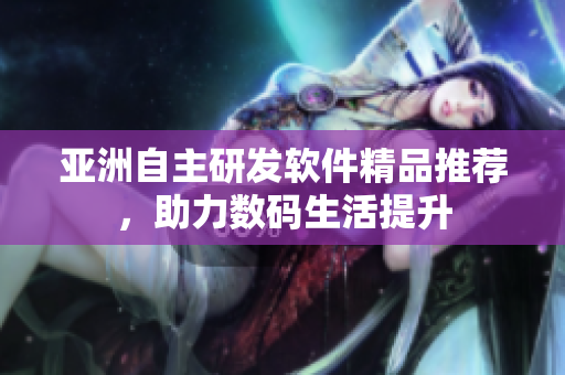 亚洲自主研发软件精品推荐，助力数码生活提升