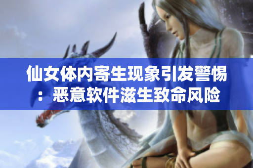 仙女体内寄生现象引发警惕：恶意软件滋生致命风险