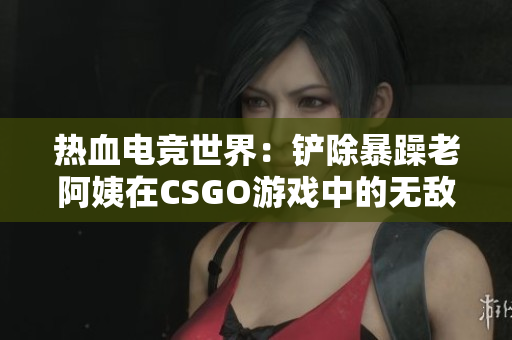 热血电竞世界：铲除暴躁老阿姨在CSGO游戏中的无敌神技