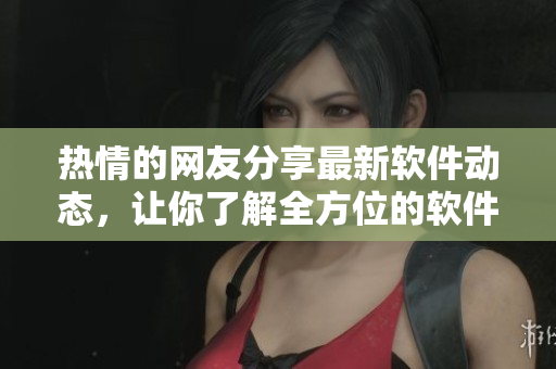 热情的网友分享最新软件动态，让你了解全方位的软件世界
