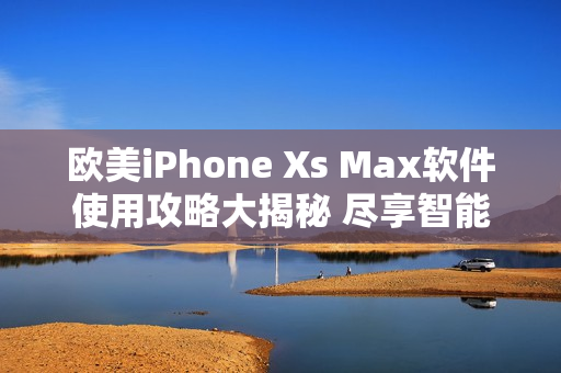 欧美iPhone Xs Max软件使用攻略大揭秘 尽享智能功能全面解析