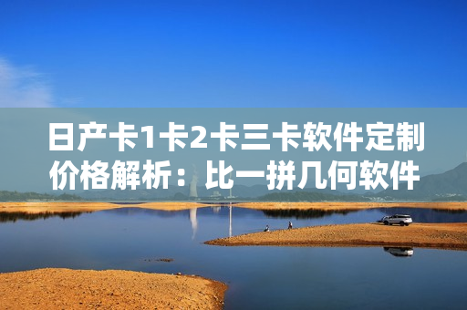 日产卡1卡2卡三卡软件定制价格解析：比一拼几何软件小百晓生