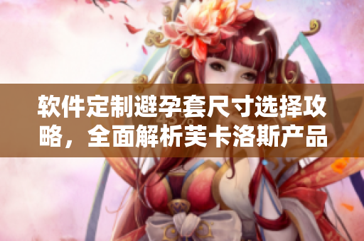 软件定制避孕套尺寸选择攻略，全面解析芙卡洛斯产品规格及使用技巧