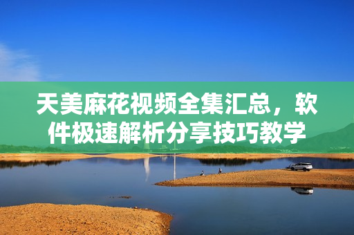 天美麻花视频全集汇总，软件极速解析分享技巧教学