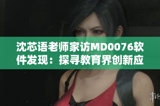 沈芯语老师家访MD0076软件发现：探寻教育界创新应用的新思路