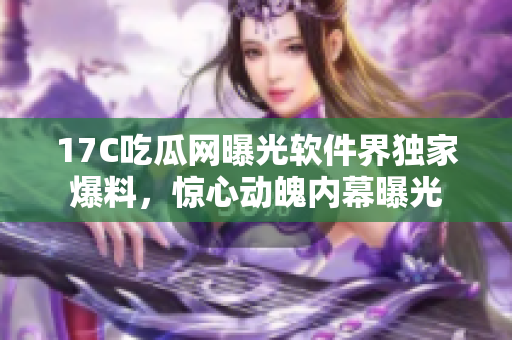 17C吃瓜网曝光软件界独家爆料，惊心动魄内幕曝光