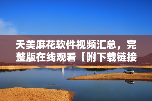 天美麻花软件视频汇总，完整版在线观看【附下载链接】