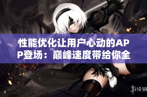 性能优化让用户心动的APP登场：巅峰速度带给你全新体验