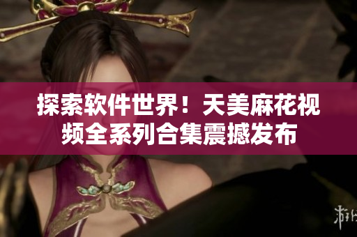 探索软件世界！天美麻花视频全系列合集震撼发布