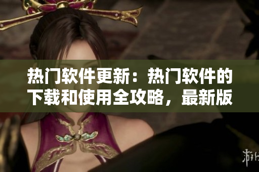 热门软件更新：热门软件的下载和使用全攻略，最新版软件在线下载指南