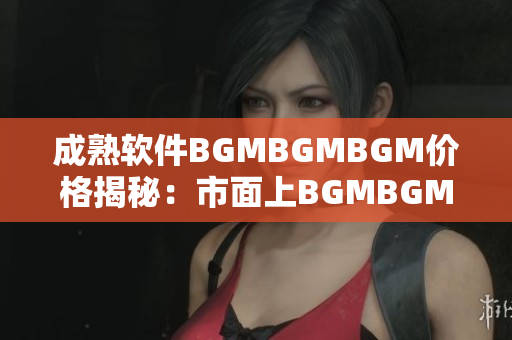 成熟软件BGMBGMBGM价格揭秘：市面上BGMBGMBGM价格大揭秘