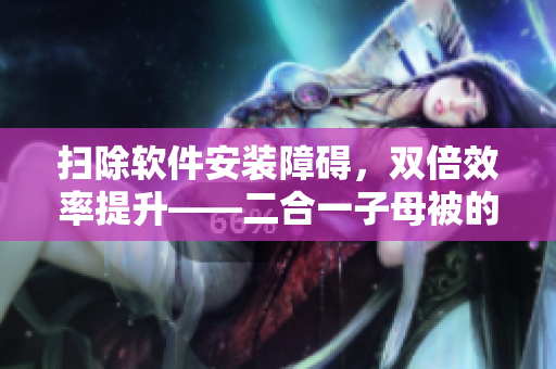 扫除软件安装障碍，双倍效率提升——二合一子母被的实用优点
