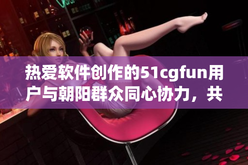 热爱软件创作的51cgfun用户与朝阳群众同心协力，共同探索软件世界