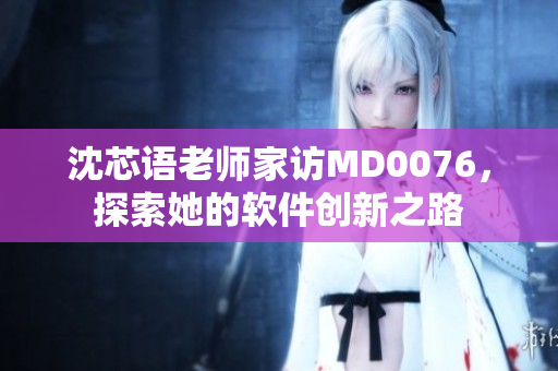 沈芯语老师家访MD0076，探索她的软件创新之路