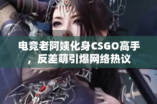电竞老阿姨化身CSGO高手，反差萌引爆网络热议