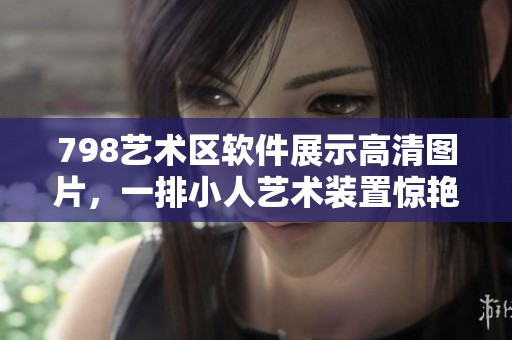 798艺术区软件展示高清图片，一排小人艺术装置惊艳展示