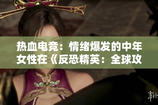热血电竞：情绪爆发的中年女性在《反恐精英：全球攻势》中的表现
