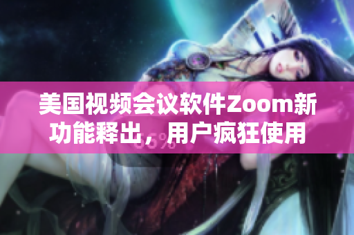 美国视频会议软件Zoom新功能释出，用户疯狂使用