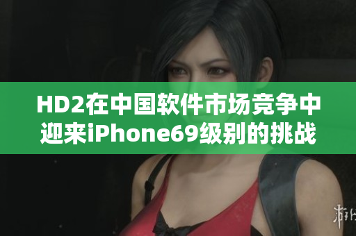HD2在中国软件市场竞争中迎来iPhone69级别的挑战