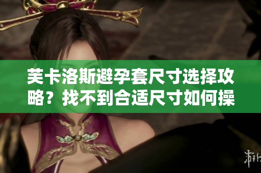 芙卡洛斯避孕套尺寸选择攻略？找不到合适尺寸如何操作？