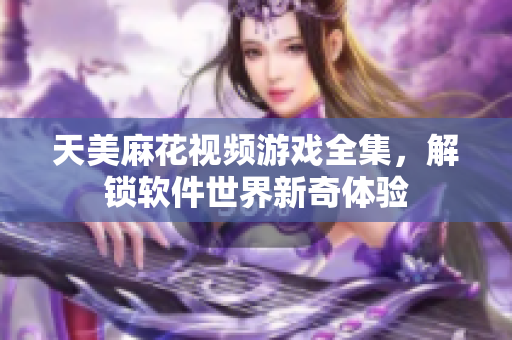 天美麻花视频游戏全集，解锁软件世界新奇体验
