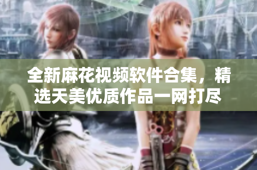 全新麻花视频软件合集，精选天美优质作品一网打尽